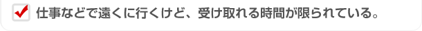 仕事などで遠くに行くけど、受け取れる時間が限られている。